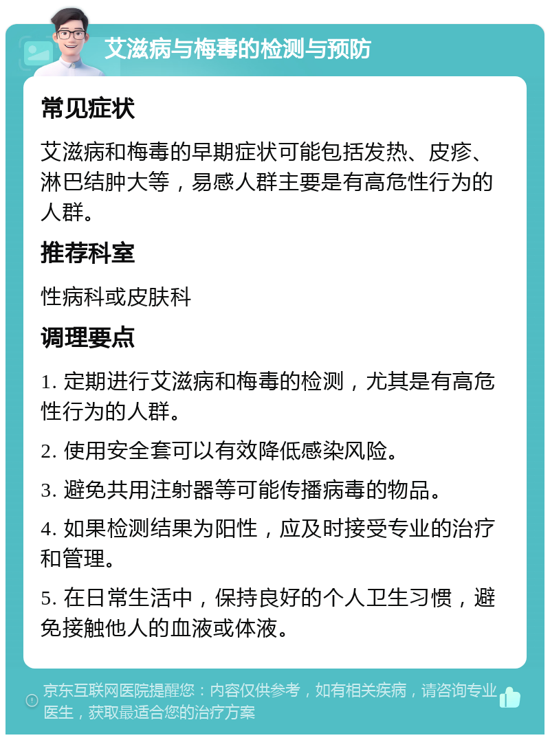 艾滋病与梅毒的检测与预防 常见症状 艾滋病和梅毒的早期症状可能包括发热、皮疹、淋巴结肿大等，易感人群主要是有高危性行为的人群。 推荐科室 性病科或皮肤科 调理要点 1. 定期进行艾滋病和梅毒的检测，尤其是有高危性行为的人群。 2. 使用安全套可以有效降低感染风险。 3. 避免共用注射器等可能传播病毒的物品。 4. 如果检测结果为阳性，应及时接受专业的治疗和管理。 5. 在日常生活中，保持良好的个人卫生习惯，避免接触他人的血液或体液。