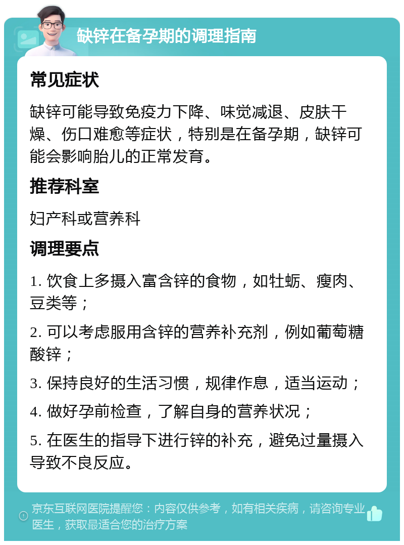 缺锌在备孕期的调理指南 常见症状 缺锌可能导致免疫力下降、味觉减退、皮肤干燥、伤口难愈等症状，特别是在备孕期，缺锌可能会影响胎儿的正常发育。 推荐科室 妇产科或营养科 调理要点 1. 饮食上多摄入富含锌的食物，如牡蛎、瘦肉、豆类等； 2. 可以考虑服用含锌的营养补充剂，例如葡萄糖酸锌； 3. 保持良好的生活习惯，规律作息，适当运动； 4. 做好孕前检查，了解自身的营养状况； 5. 在医生的指导下进行锌的补充，避免过量摄入导致不良反应。