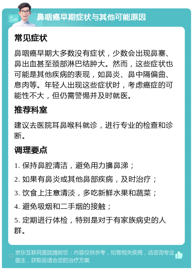 鼻咽癌早期症状与其他可能原因 常见症状 鼻咽癌早期大多数没有症状，少数会出现鼻塞、鼻出血甚至颈部淋巴结肿大。然而，这些症状也可能是其他疾病的表现，如鼻炎、鼻中隔偏曲、息肉等。年轻人出现这些症状时，考虑癌症的可能性不大，但仍需警惕并及时就医。 推荐科室 建议去医院耳鼻喉科就诊，进行专业的检查和诊断。 调理要点 1. 保持鼻腔清洁，避免用力擤鼻涕； 2. 如果有鼻炎或其他鼻部疾病，及时治疗； 3. 饮食上注意清淡，多吃新鲜水果和蔬菜； 4. 避免吸烟和二手烟的接触； 5. 定期进行体检，特别是对于有家族病史的人群。