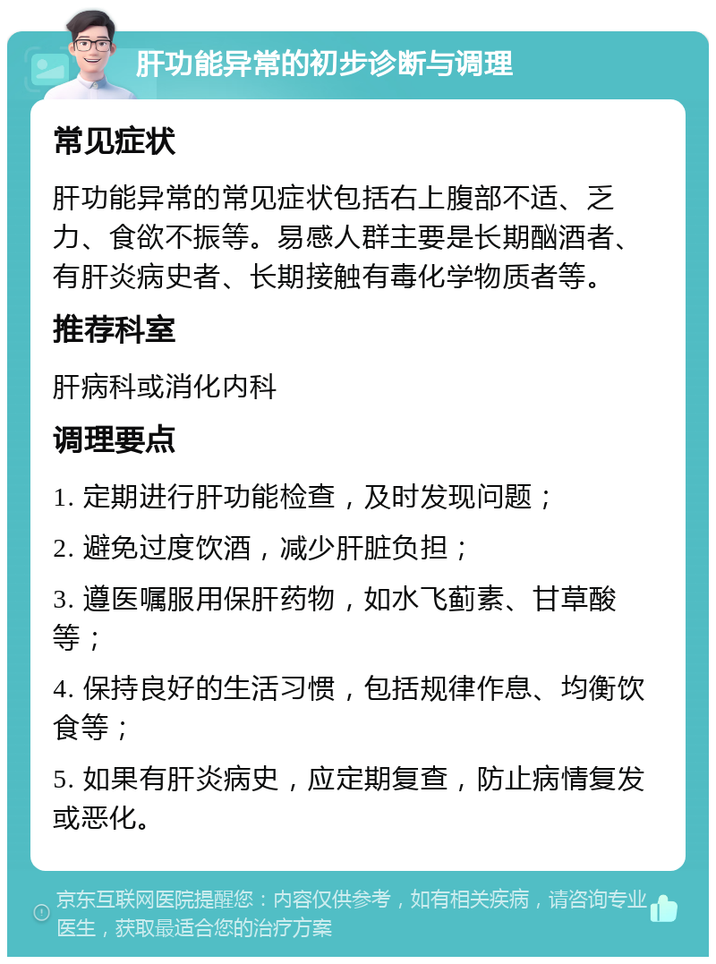 肝功能异常的初步诊断与调理 常见症状 肝功能异常的常见症状包括右上腹部不适、乏力、食欲不振等。易感人群主要是长期酗酒者、有肝炎病史者、长期接触有毒化学物质者等。 推荐科室 肝病科或消化内科 调理要点 1. 定期进行肝功能检查，及时发现问题； 2. 避免过度饮酒，减少肝脏负担； 3. 遵医嘱服用保肝药物，如水飞蓟素、甘草酸等； 4. 保持良好的生活习惯，包括规律作息、均衡饮食等； 5. 如果有肝炎病史，应定期复查，防止病情复发或恶化。