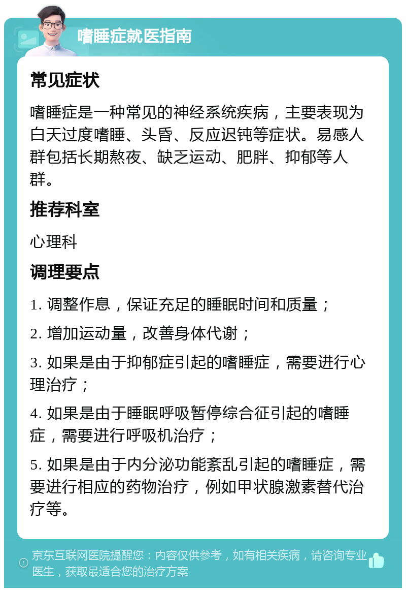 嗜睡症就医指南 常见症状 嗜睡症是一种常见的神经系统疾病，主要表现为白天过度嗜睡、头昏、反应迟钝等症状。易感人群包括长期熬夜、缺乏运动、肥胖、抑郁等人群。 推荐科室 心理科 调理要点 1. 调整作息，保证充足的睡眠时间和质量； 2. 增加运动量，改善身体代谢； 3. 如果是由于抑郁症引起的嗜睡症，需要进行心理治疗； 4. 如果是由于睡眠呼吸暂停综合征引起的嗜睡症，需要进行呼吸机治疗； 5. 如果是由于内分泌功能紊乱引起的嗜睡症，需要进行相应的药物治疗，例如甲状腺激素替代治疗等。