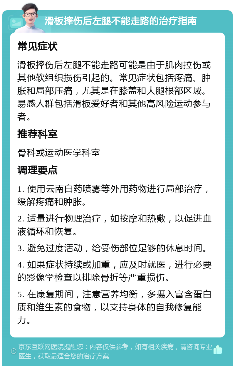 滑板摔伤后左腿不能走路的治疗指南 常见症状 滑板摔伤后左腿不能走路可能是由于肌肉拉伤或其他软组织损伤引起的。常见症状包括疼痛、肿胀和局部压痛，尤其是在膝盖和大腿根部区域。易感人群包括滑板爱好者和其他高风险运动参与者。 推荐科室 骨科或运动医学科室 调理要点 1. 使用云南白药喷雾等外用药物进行局部治疗，缓解疼痛和肿胀。 2. 适量进行物理治疗，如按摩和热敷，以促进血液循环和恢复。 3. 避免过度活动，给受伤部位足够的休息时间。 4. 如果症状持续或加重，应及时就医，进行必要的影像学检查以排除骨折等严重损伤。 5. 在康复期间，注意营养均衡，多摄入富含蛋白质和维生素的食物，以支持身体的自我修复能力。