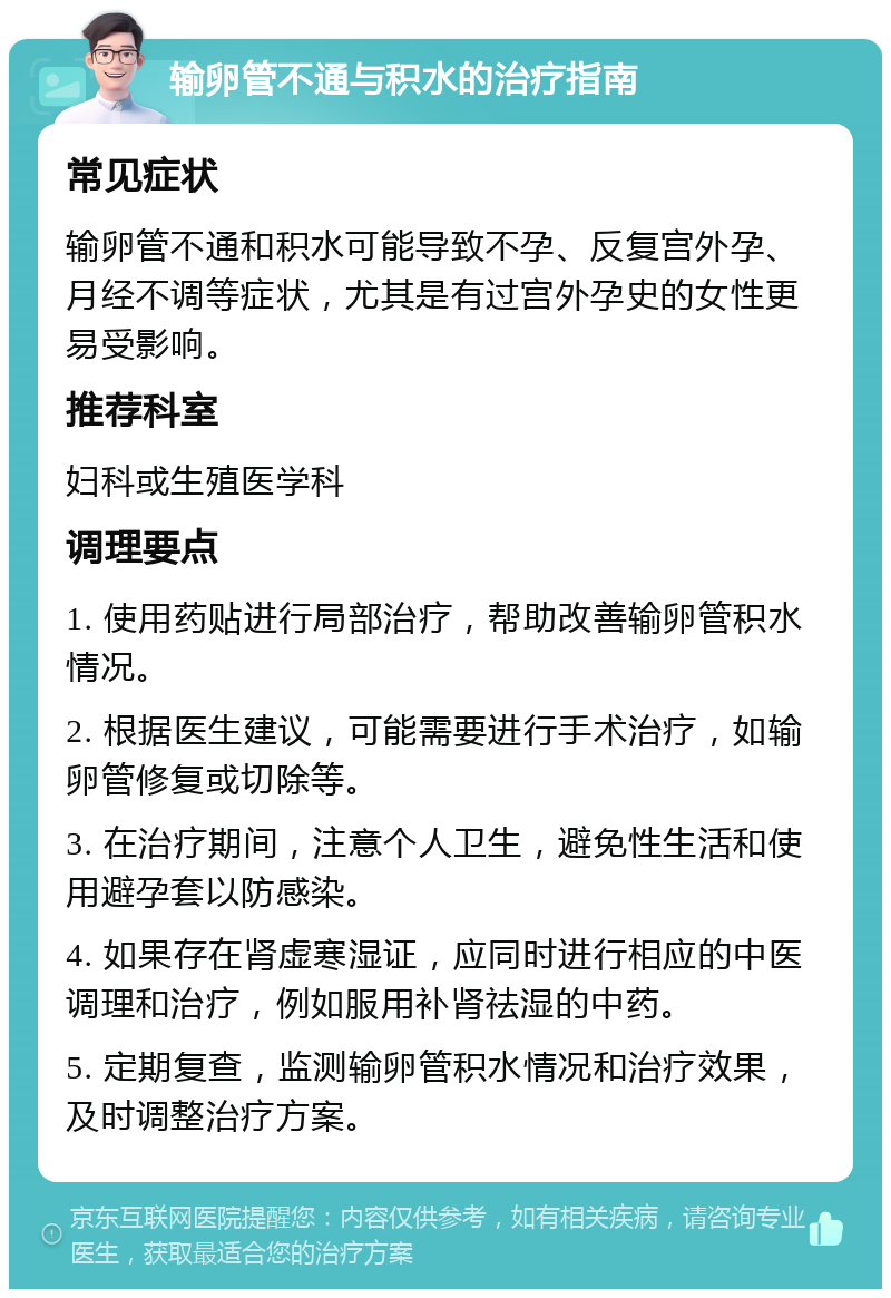 输卵管不通与积水的治疗指南 常见症状 输卵管不通和积水可能导致不孕、反复宫外孕、月经不调等症状，尤其是有过宫外孕史的女性更易受影响。 推荐科室 妇科或生殖医学科 调理要点 1. 使用药贴进行局部治疗，帮助改善输卵管积水情况。 2. 根据医生建议，可能需要进行手术治疗，如输卵管修复或切除等。 3. 在治疗期间，注意个人卫生，避免性生活和使用避孕套以防感染。 4. 如果存在肾虚寒湿证，应同时进行相应的中医调理和治疗，例如服用补肾祛湿的中药。 5. 定期复查，监测输卵管积水情况和治疗效果，及时调整治疗方案。