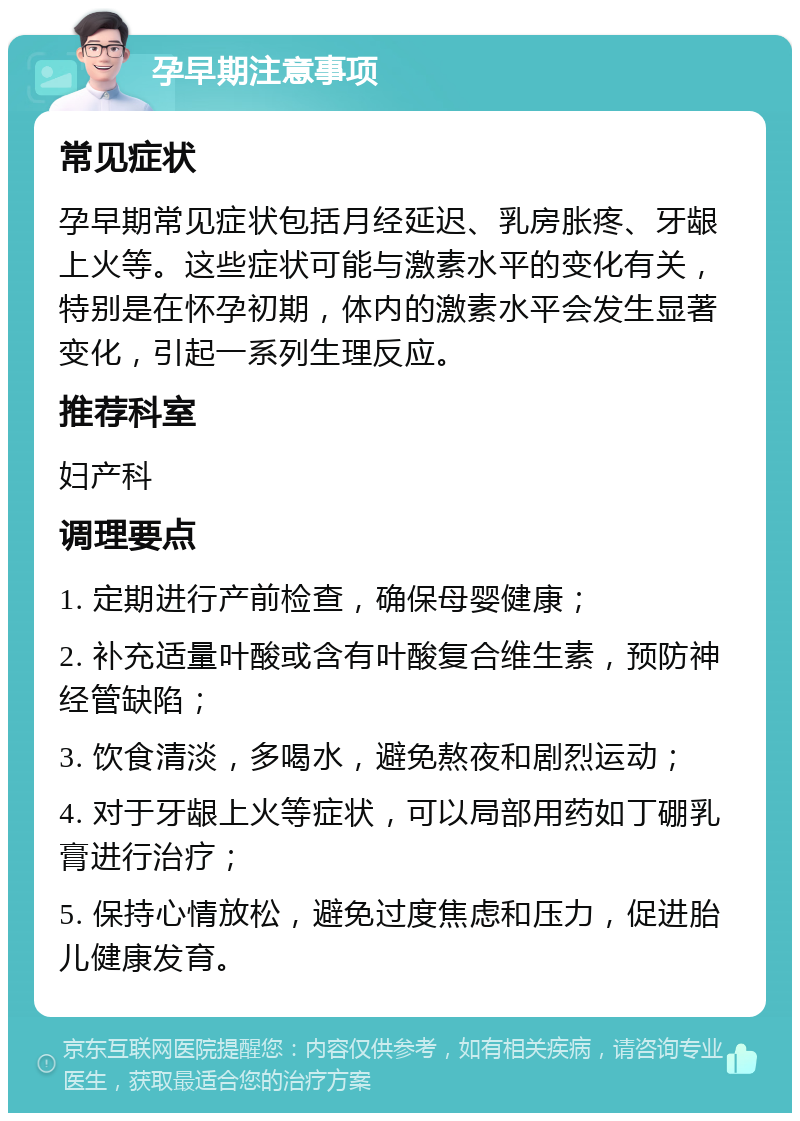 孕早期注意事项 常见症状 孕早期常见症状包括月经延迟、乳房胀疼、牙龈上火等。这些症状可能与激素水平的变化有关，特别是在怀孕初期，体内的激素水平会发生显著变化，引起一系列生理反应。 推荐科室 妇产科 调理要点 1. 定期进行产前检查，确保母婴健康； 2. 补充适量叶酸或含有叶酸复合维生素，预防神经管缺陷； 3. 饮食清淡，多喝水，避免熬夜和剧烈运动； 4. 对于牙龈上火等症状，可以局部用药如丁硼乳膏进行治疗； 5. 保持心情放松，避免过度焦虑和压力，促进胎儿健康发育。