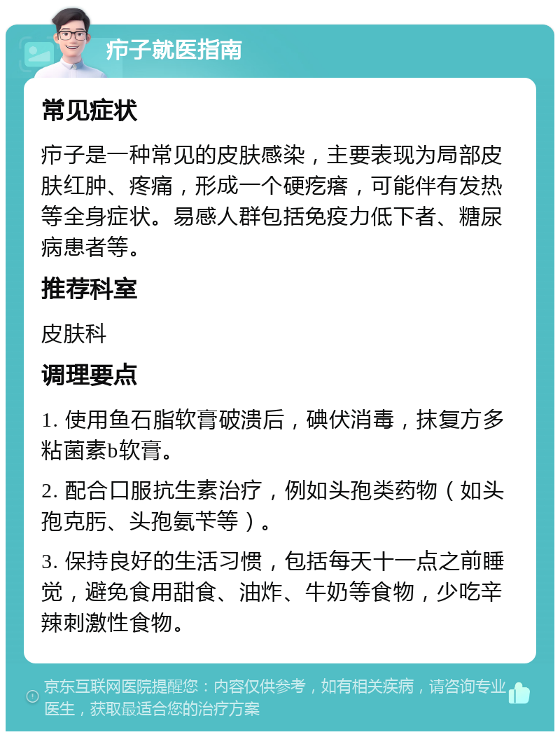 疖子就医指南 常见症状 疖子是一种常见的皮肤感染，主要表现为局部皮肤红肿、疼痛，形成一个硬疙瘩，可能伴有发热等全身症状。易感人群包括免疫力低下者、糖尿病患者等。 推荐科室 皮肤科 调理要点 1. 使用鱼石脂软膏破溃后，碘伏消毒，抹复方多粘菌素b软膏。 2. 配合口服抗生素治疗，例如头孢类药物（如头孢克肟、头孢氨苄等）。 3. 保持良好的生活习惯，包括每天十一点之前睡觉，避免食用甜食、油炸、牛奶等食物，少吃辛辣刺激性食物。