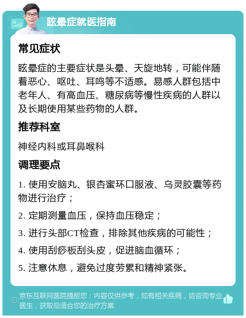 眩晕症就医指南 常见症状 眩晕症的主要症状是头晕、天旋地转，可能伴随着恶心、呕吐、耳鸣等不适感。易感人群包括中老年人、有高血压、糖尿病等慢性疾病的人群以及长期使用某些药物的人群。 推荐科室 神经内科或耳鼻喉科 调理要点 1. 使用安脑丸、银杏蜜环口服液、乌灵胶囊等药物进行治疗； 2. 定期测量血压，保持血压稳定； 3. 进行头部CT检查，排除其他疾病的可能性； 4. 使用刮痧板刮头皮，促进脑血循环； 5. 注意休息，避免过度劳累和精神紧张。