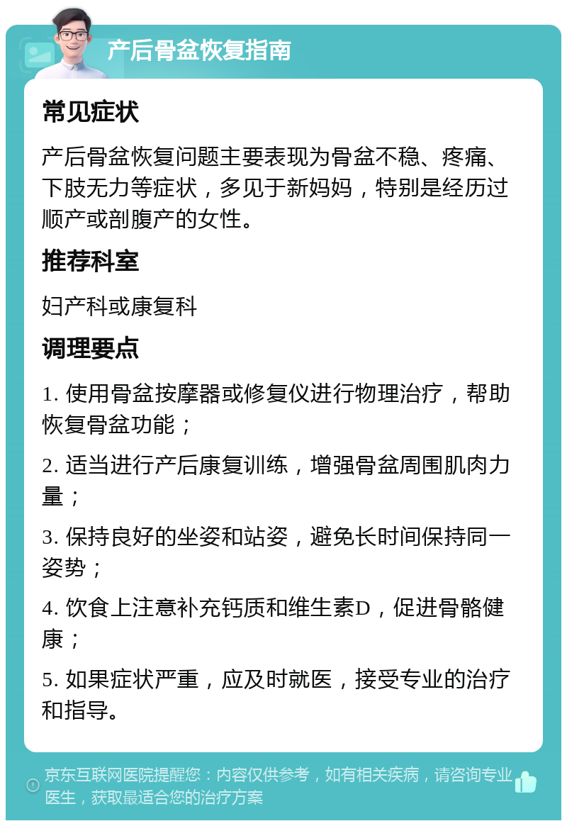 产后骨盆恢复指南 常见症状 产后骨盆恢复问题主要表现为骨盆不稳、疼痛、下肢无力等症状，多见于新妈妈，特别是经历过顺产或剖腹产的女性。 推荐科室 妇产科或康复科 调理要点 1. 使用骨盆按摩器或修复仪进行物理治疗，帮助恢复骨盆功能； 2. 适当进行产后康复训练，增强骨盆周围肌肉力量； 3. 保持良好的坐姿和站姿，避免长时间保持同一姿势； 4. 饮食上注意补充钙质和维生素D，促进骨骼健康； 5. 如果症状严重，应及时就医，接受专业的治疗和指导。