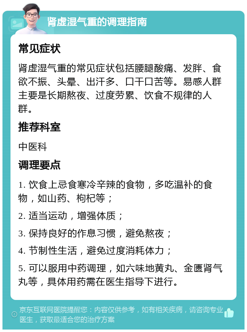 肾虚湿气重的调理指南 常见症状 肾虚湿气重的常见症状包括腰腿酸痛、发胖、食欲不振、头晕、出汗多、口干口苦等。易感人群主要是长期熬夜、过度劳累、饮食不规律的人群。 推荐科室 中医科 调理要点 1. 饮食上忌食寒冷辛辣的食物，多吃温补的食物，如山药、枸杞等； 2. 适当运动，增强体质； 3. 保持良好的作息习惯，避免熬夜； 4. 节制性生活，避免过度消耗体力； 5. 可以服用中药调理，如六味地黄丸、金匮肾气丸等，具体用药需在医生指导下进行。