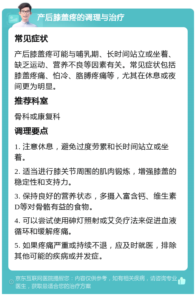 产后膝盖疼的调理与治疗 常见症状 产后膝盖疼可能与哺乳期、长时间站立或坐着、缺乏运动、营养不良等因素有关。常见症状包括膝盖疼痛、怕冷、胳膊疼痛等，尤其在休息或夜间更为明显。 推荐科室 骨科或康复科 调理要点 1. 注意休息，避免过度劳累和长时间站立或坐着。 2. 适当进行膝关节周围的肌肉锻炼，增强膝盖的稳定性和支持力。 3. 保持良好的营养状态，多摄入富含钙、维生素D等对骨骼有益的食物。 4. 可以尝试使用砷灯照射或艾灸疗法来促进血液循环和缓解疼痛。 5. 如果疼痛严重或持续不退，应及时就医，排除其他可能的疾病或并发症。