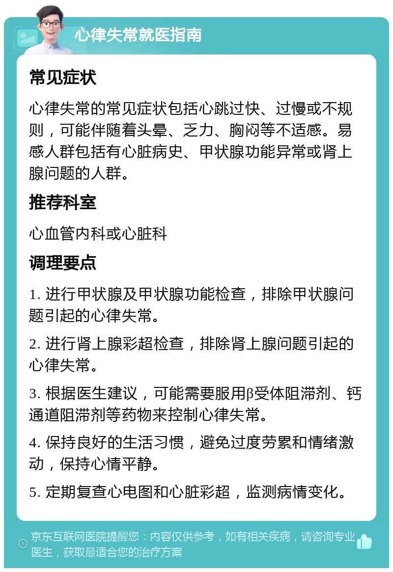 心律失常就医指南 常见症状 心律失常的常见症状包括心跳过快、过慢或不规则，可能伴随着头晕、乏力、胸闷等不适感。易感人群包括有心脏病史、甲状腺功能异常或肾上腺问题的人群。 推荐科室 心血管内科或心脏科 调理要点 1. 进行甲状腺及甲状腺功能检查，排除甲状腺问题引起的心律失常。 2. 进行肾上腺彩超检查，排除肾上腺问题引起的心律失常。 3. 根据医生建议，可能需要服用β受体阻滞剂、钙通道阻滞剂等药物来控制心律失常。 4. 保持良好的生活习惯，避免过度劳累和情绪激动，保持心情平静。 5. 定期复查心电图和心脏彩超，监测病情变化。