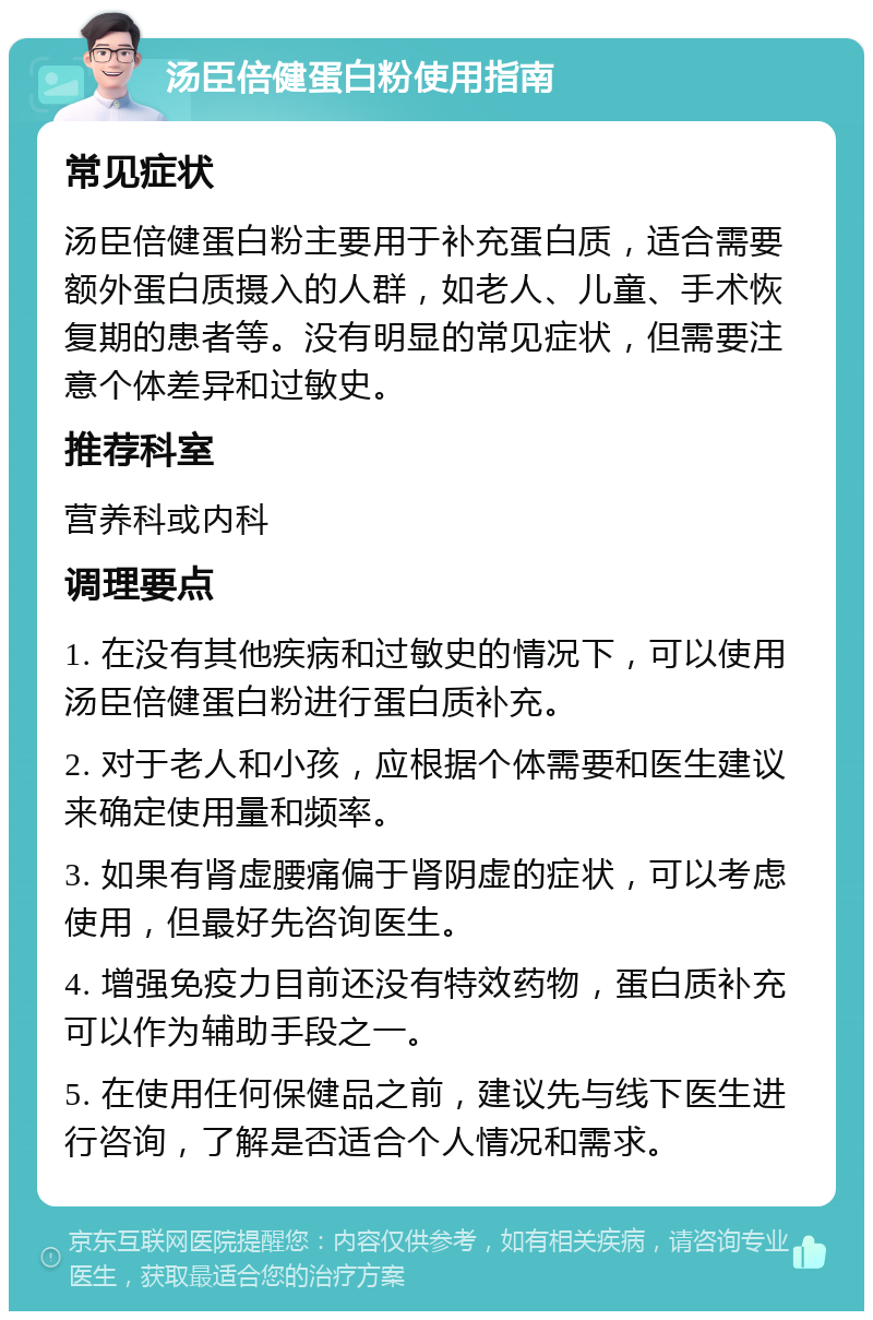 汤臣倍健蛋白粉使用指南 常见症状 汤臣倍健蛋白粉主要用于补充蛋白质，适合需要额外蛋白质摄入的人群，如老人、儿童、手术恢复期的患者等。没有明显的常见症状，但需要注意个体差异和过敏史。 推荐科室 营养科或内科 调理要点 1. 在没有其他疾病和过敏史的情况下，可以使用汤臣倍健蛋白粉进行蛋白质补充。 2. 对于老人和小孩，应根据个体需要和医生建议来确定使用量和频率。 3. 如果有肾虚腰痛偏于肾阴虚的症状，可以考虑使用，但最好先咨询医生。 4. 增强免疫力目前还没有特效药物，蛋白质补充可以作为辅助手段之一。 5. 在使用任何保健品之前，建议先与线下医生进行咨询，了解是否适合个人情况和需求。