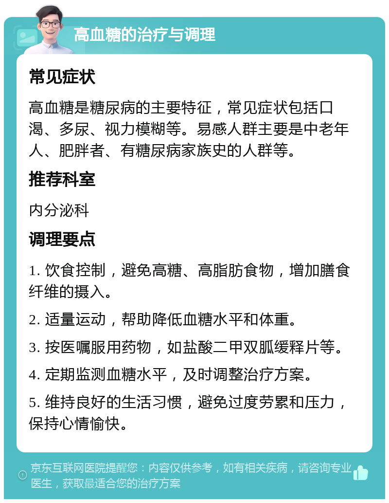 高血糖的治疗与调理 常见症状 高血糖是糖尿病的主要特征，常见症状包括口渴、多尿、视力模糊等。易感人群主要是中老年人、肥胖者、有糖尿病家族史的人群等。 推荐科室 内分泌科 调理要点 1. 饮食控制，避免高糖、高脂肪食物，增加膳食纤维的摄入。 2. 适量运动，帮助降低血糖水平和体重。 3. 按医嘱服用药物，如盐酸二甲双胍缓释片等。 4. 定期监测血糖水平，及时调整治疗方案。 5. 维持良好的生活习惯，避免过度劳累和压力，保持心情愉快。