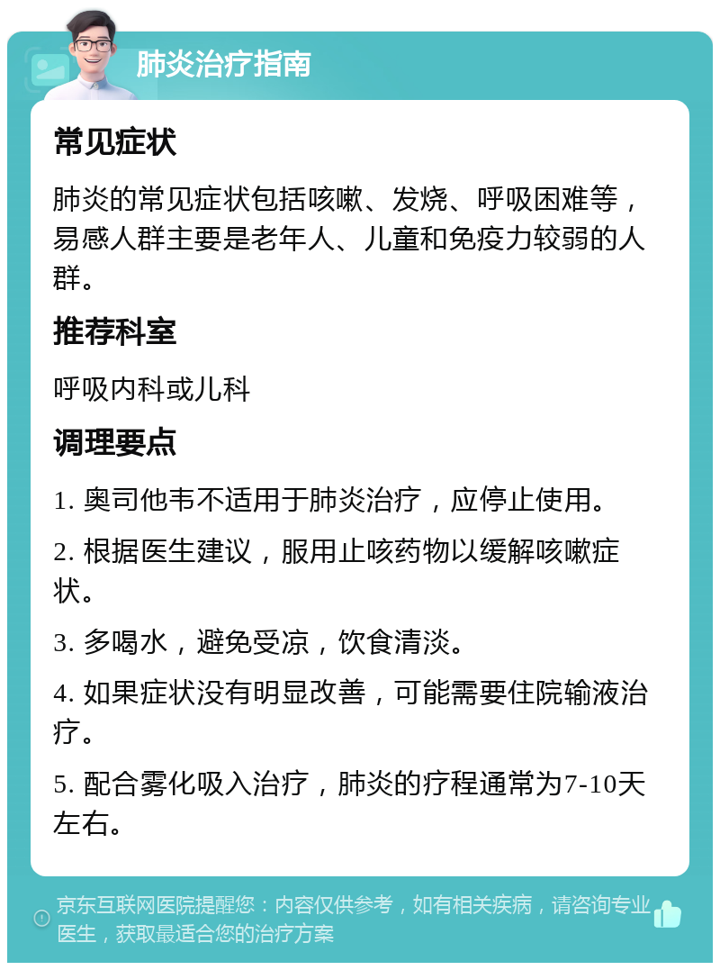 肺炎治疗指南 常见症状 肺炎的常见症状包括咳嗽、发烧、呼吸困难等，易感人群主要是老年人、儿童和免疫力较弱的人群。 推荐科室 呼吸内科或儿科 调理要点 1. 奥司他韦不适用于肺炎治疗，应停止使用。 2. 根据医生建议，服用止咳药物以缓解咳嗽症状。 3. 多喝水，避免受凉，饮食清淡。 4. 如果症状没有明显改善，可能需要住院输液治疗。 5. 配合雾化吸入治疗，肺炎的疗程通常为7-10天左右。