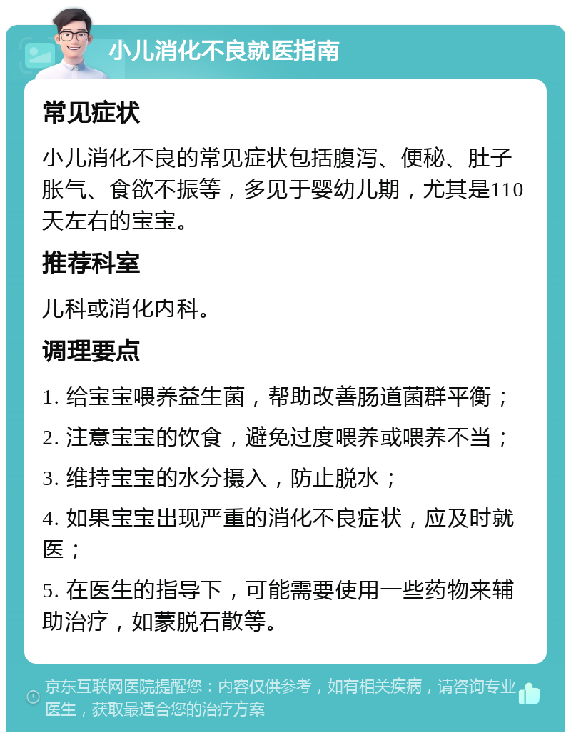 小儿消化不良就医指南 常见症状 小儿消化不良的常见症状包括腹泻、便秘、肚子胀气、食欲不振等，多见于婴幼儿期，尤其是110天左右的宝宝。 推荐科室 儿科或消化内科。 调理要点 1. 给宝宝喂养益生菌，帮助改善肠道菌群平衡； 2. 注意宝宝的饮食，避免过度喂养或喂养不当； 3. 维持宝宝的水分摄入，防止脱水； 4. 如果宝宝出现严重的消化不良症状，应及时就医； 5. 在医生的指导下，可能需要使用一些药物来辅助治疗，如蒙脱石散等。