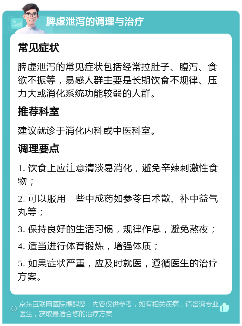 脾虚泄泻的调理与治疗 常见症状 脾虚泄泻的常见症状包括经常拉肚子、腹泻、食欲不振等，易感人群主要是长期饮食不规律、压力大或消化系统功能较弱的人群。 推荐科室 建议就诊于消化内科或中医科室。 调理要点 1. 饮食上应注意清淡易消化，避免辛辣刺激性食物； 2. 可以服用一些中成药如参苓白术散、补中益气丸等； 3. 保持良好的生活习惯，规律作息，避免熬夜； 4. 适当进行体育锻炼，增强体质； 5. 如果症状严重，应及时就医，遵循医生的治疗方案。