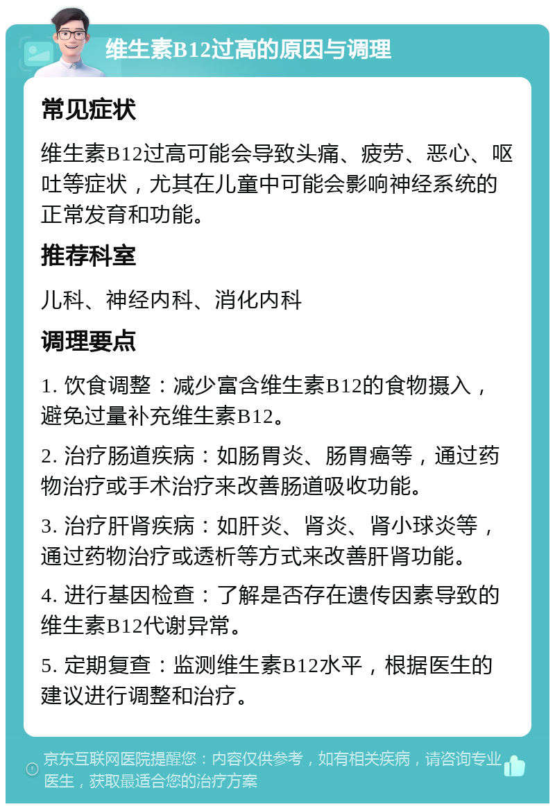 维生素B12过高的原因与调理 常见症状 维生素B12过高可能会导致头痛、疲劳、恶心、呕吐等症状，尤其在儿童中可能会影响神经系统的正常发育和功能。 推荐科室 儿科、神经内科、消化内科 调理要点 1. 饮食调整：减少富含维生素B12的食物摄入，避免过量补充维生素B12。 2. 治疗肠道疾病：如肠胃炎、肠胃癌等，通过药物治疗或手术治疗来改善肠道吸收功能。 3. 治疗肝肾疾病：如肝炎、肾炎、肾小球炎等，通过药物治疗或透析等方式来改善肝肾功能。 4. 进行基因检查：了解是否存在遗传因素导致的维生素B12代谢异常。 5. 定期复查：监测维生素B12水平，根据医生的建议进行调整和治疗。