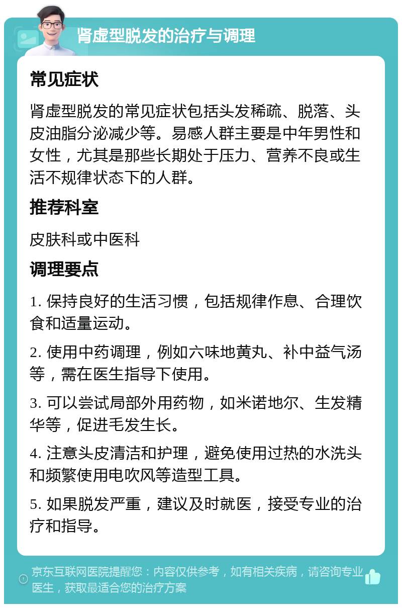 肾虚型脱发的治疗与调理 常见症状 肾虚型脱发的常见症状包括头发稀疏、脱落、头皮油脂分泌减少等。易感人群主要是中年男性和女性，尤其是那些长期处于压力、营养不良或生活不规律状态下的人群。 推荐科室 皮肤科或中医科 调理要点 1. 保持良好的生活习惯，包括规律作息、合理饮食和适量运动。 2. 使用中药调理，例如六味地黄丸、补中益气汤等，需在医生指导下使用。 3. 可以尝试局部外用药物，如米诺地尔、生发精华等，促进毛发生长。 4. 注意头皮清洁和护理，避免使用过热的水洗头和频繁使用电吹风等造型工具。 5. 如果脱发严重，建议及时就医，接受专业的治疗和指导。