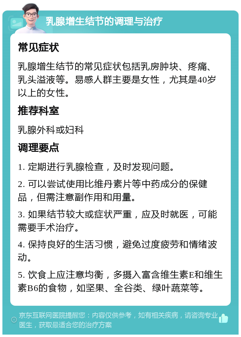 乳腺增生结节的调理与治疗 常见症状 乳腺增生结节的常见症状包括乳房肿块、疼痛、乳头溢液等。易感人群主要是女性，尤其是40岁以上的女性。 推荐科室 乳腺外科或妇科 调理要点 1. 定期进行乳腺检查，及时发现问题。 2. 可以尝试使用比维丹素片等中药成分的保健品，但需注意副作用和用量。 3. 如果结节较大或症状严重，应及时就医，可能需要手术治疗。 4. 保持良好的生活习惯，避免过度疲劳和情绪波动。 5. 饮食上应注意均衡，多摄入富含维生素E和维生素B6的食物，如坚果、全谷类、绿叶蔬菜等。