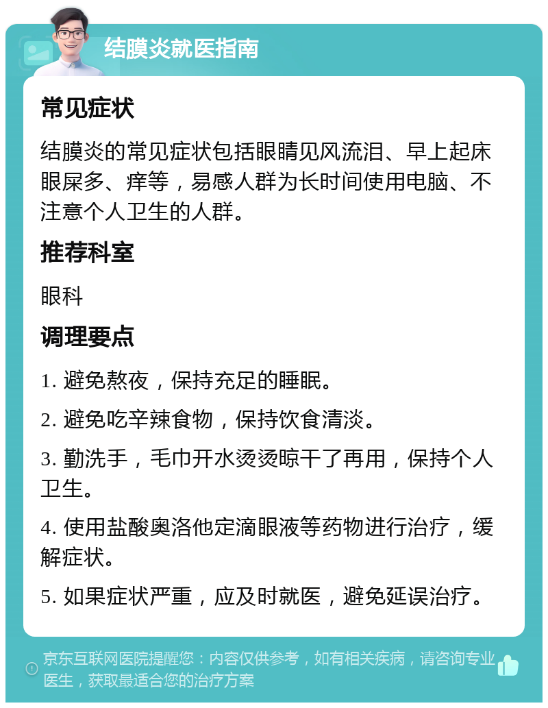 结膜炎就医指南 常见症状 结膜炎的常见症状包括眼睛见风流泪、早上起床眼屎多、痒等，易感人群为长时间使用电脑、不注意个人卫生的人群。 推荐科室 眼科 调理要点 1. 避免熬夜，保持充足的睡眠。 2. 避免吃辛辣食物，保持饮食清淡。 3. 勤洗手，毛巾开水烫烫晾干了再用，保持个人卫生。 4. 使用盐酸奥洛他定滴眼液等药物进行治疗，缓解症状。 5. 如果症状严重，应及时就医，避免延误治疗。