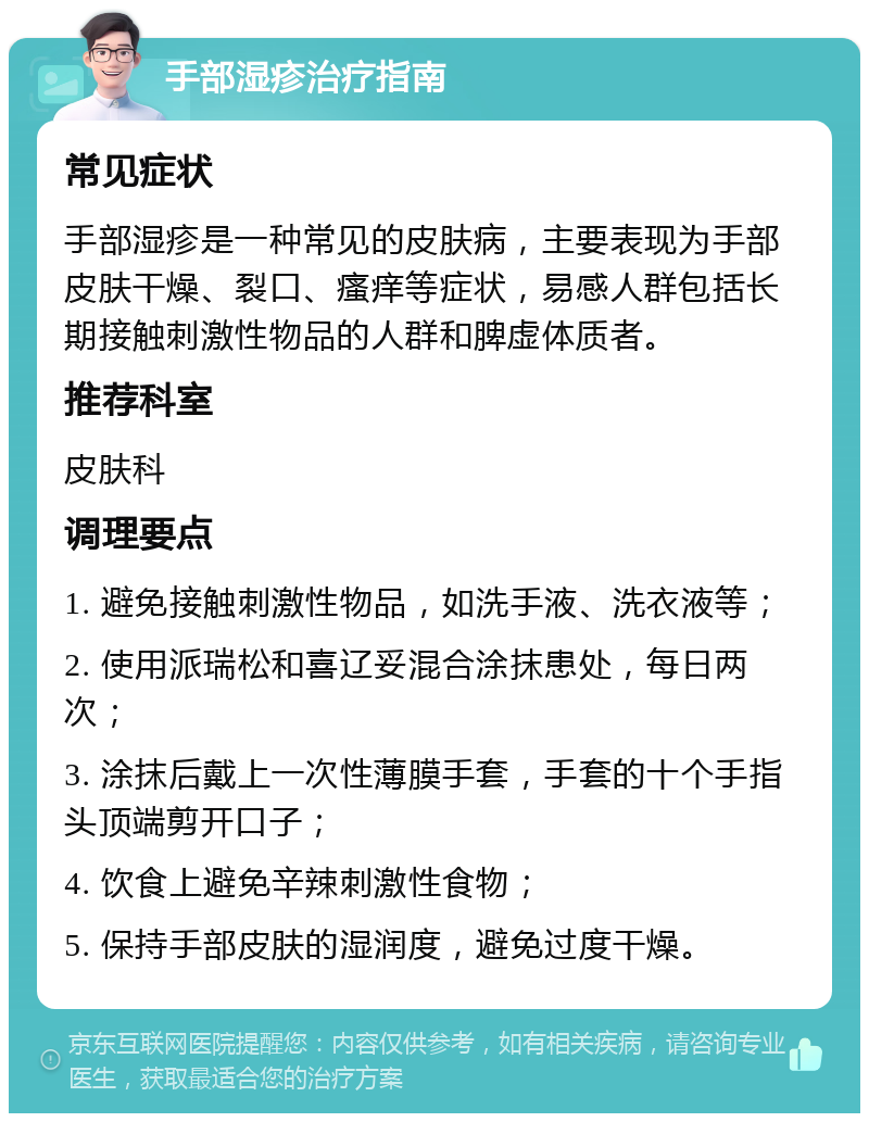 手部湿疹治疗指南 常见症状 手部湿疹是一种常见的皮肤病，主要表现为手部皮肤干燥、裂口、瘙痒等症状，易感人群包括长期接触刺激性物品的人群和脾虚体质者。 推荐科室 皮肤科 调理要点 1. 避免接触刺激性物品，如洗手液、洗衣液等； 2. 使用派瑞松和喜辽妥混合涂抹患处，每日两次； 3. 涂抹后戴上一次性薄膜手套，手套的十个手指头顶端剪开口子； 4. 饮食上避免辛辣刺激性食物； 5. 保持手部皮肤的湿润度，避免过度干燥。