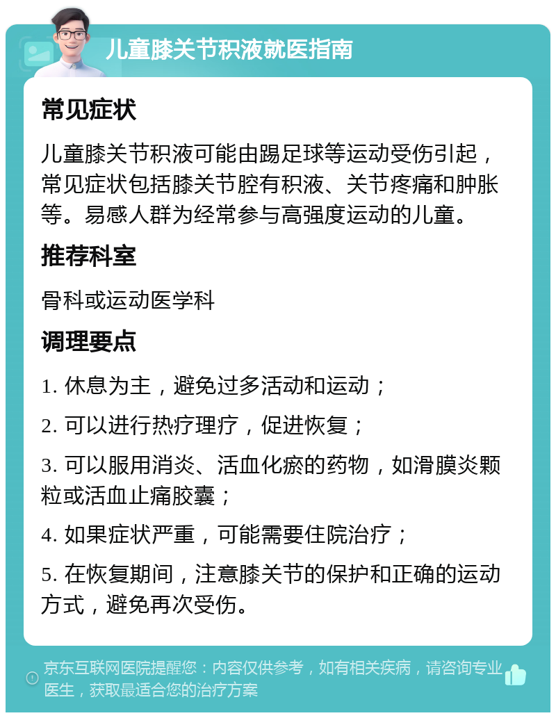 儿童膝关节积液就医指南 常见症状 儿童膝关节积液可能由踢足球等运动受伤引起，常见症状包括膝关节腔有积液、关节疼痛和肿胀等。易感人群为经常参与高强度运动的儿童。 推荐科室 骨科或运动医学科 调理要点 1. 休息为主，避免过多活动和运动； 2. 可以进行热疗理疗，促进恢复； 3. 可以服用消炎、活血化瘀的药物，如滑膜炎颗粒或活血止痛胶囊； 4. 如果症状严重，可能需要住院治疗； 5. 在恢复期间，注意膝关节的保护和正确的运动方式，避免再次受伤。