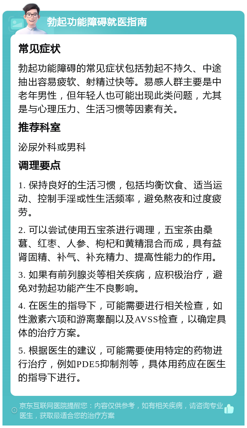 勃起功能障碍就医指南 常见症状 勃起功能障碍的常见症状包括勃起不持久、中途抽出容易疲软、射精过快等。易感人群主要是中老年男性，但年轻人也可能出现此类问题，尤其是与心理压力、生活习惯等因素有关。 推荐科室 泌尿外科或男科 调理要点 1. 保持良好的生活习惯，包括均衡饮食、适当运动、控制手淫或性生活频率，避免熬夜和过度疲劳。 2. 可以尝试使用五宝茶进行调理，五宝茶由桑葚、红枣、人参、枸杞和黄精混合而成，具有益肾固精、补气、补充精力、提高性能力的作用。 3. 如果有前列腺炎等相关疾病，应积极治疗，避免对勃起功能产生不良影响。 4. 在医生的指导下，可能需要进行相关检查，如性激素六项和游离睾酮以及AVSS检查，以确定具体的治疗方案。 5. 根据医生的建议，可能需要使用特定的药物进行治疗，例如PDE5抑制剂等，具体用药应在医生的指导下进行。