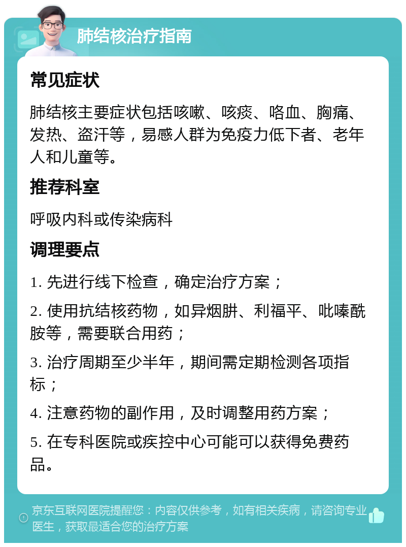 肺结核治疗指南 常见症状 肺结核主要症状包括咳嗽、咳痰、咯血、胸痛、发热、盗汗等，易感人群为免疫力低下者、老年人和儿童等。 推荐科室 呼吸内科或传染病科 调理要点 1. 先进行线下检查，确定治疗方案； 2. 使用抗结核药物，如异烟肼、利福平、吡嗪酰胺等，需要联合用药； 3. 治疗周期至少半年，期间需定期检测各项指标； 4. 注意药物的副作用，及时调整用药方案； 5. 在专科医院或疾控中心可能可以获得免费药品。