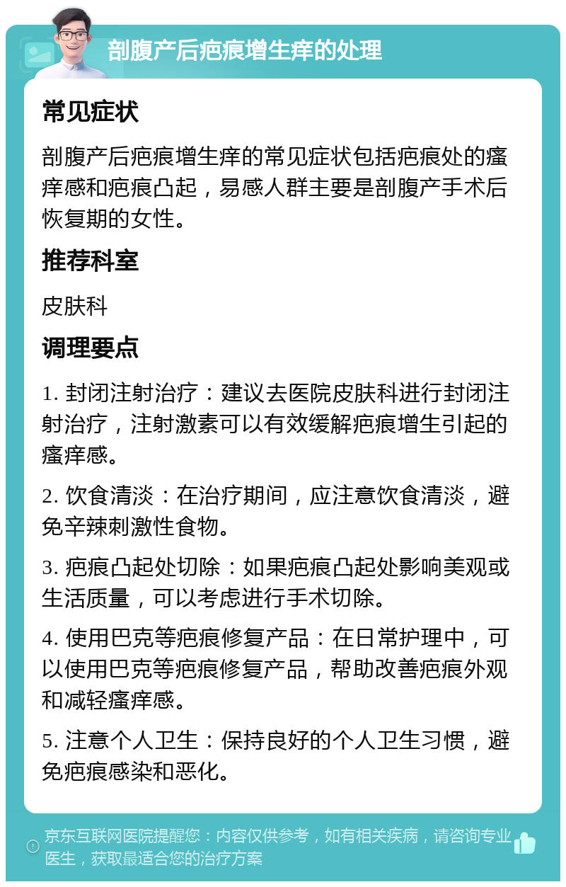 剖腹产后疤痕增生痒的处理 常见症状 剖腹产后疤痕增生痒的常见症状包括疤痕处的瘙痒感和疤痕凸起，易感人群主要是剖腹产手术后恢复期的女性。 推荐科室 皮肤科 调理要点 1. 封闭注射治疗：建议去医院皮肤科进行封闭注射治疗，注射激素可以有效缓解疤痕增生引起的瘙痒感。 2. 饮食清淡：在治疗期间，应注意饮食清淡，避免辛辣刺激性食物。 3. 疤痕凸起处切除：如果疤痕凸起处影响美观或生活质量，可以考虑进行手术切除。 4. 使用巴克等疤痕修复产品：在日常护理中，可以使用巴克等疤痕修复产品，帮助改善疤痕外观和减轻瘙痒感。 5. 注意个人卫生：保持良好的个人卫生习惯，避免疤痕感染和恶化。