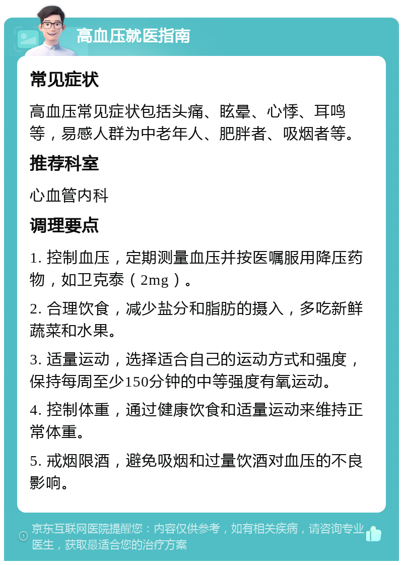 高血压就医指南 常见症状 高血压常见症状包括头痛、眩晕、心悸、耳鸣等，易感人群为中老年人、肥胖者、吸烟者等。 推荐科室 心血管内科 调理要点 1. 控制血压，定期测量血压并按医嘱服用降压药物，如卫克泰（2mg）。 2. 合理饮食，减少盐分和脂肪的摄入，多吃新鲜蔬菜和水果。 3. 适量运动，选择适合自己的运动方式和强度，保持每周至少150分钟的中等强度有氧运动。 4. 控制体重，通过健康饮食和适量运动来维持正常体重。 5. 戒烟限酒，避免吸烟和过量饮酒对血压的不良影响。