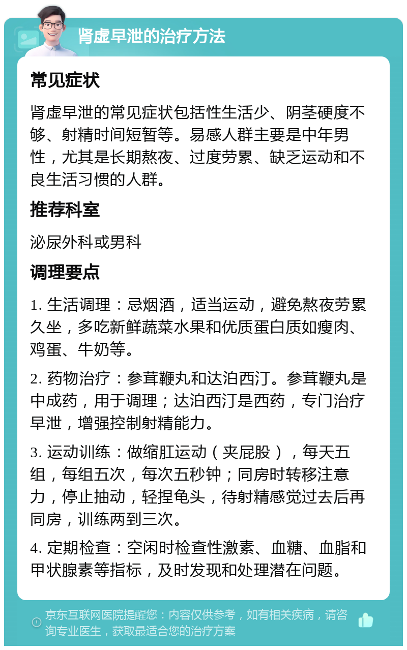 肾虚早泄的治疗方法 常见症状 肾虚早泄的常见症状包括性生活少、阴茎硬度不够、射精时间短暂等。易感人群主要是中年男性，尤其是长期熬夜、过度劳累、缺乏运动和不良生活习惯的人群。 推荐科室 泌尿外科或男科 调理要点 1. 生活调理：忌烟酒，适当运动，避免熬夜劳累久坐，多吃新鲜蔬菜水果和优质蛋白质如瘦肉、鸡蛋、牛奶等。 2. 药物治疗：参茸鞭丸和达泊西汀。参茸鞭丸是中成药，用于调理；达泊西汀是西药，专门治疗早泄，增强控制射精能力。 3. 运动训练：做缩肛运动（夹屁股），每天五组，每组五次，每次五秒钟；同房时转移注意力，停止抽动，轻捏龟头，待射精感觉过去后再同房，训练两到三次。 4. 定期检查：空闲时检查性激素、血糖、血脂和甲状腺素等指标，及时发现和处理潜在问题。