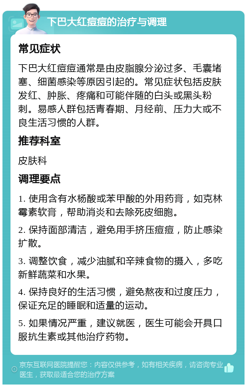 下巴大红痘痘的治疗与调理 常见症状 下巴大红痘痘通常是由皮脂腺分泌过多、毛囊堵塞、细菌感染等原因引起的。常见症状包括皮肤发红、肿胀、疼痛和可能伴随的白头或黑头粉刺。易感人群包括青春期、月经前、压力大或不良生活习惯的人群。 推荐科室 皮肤科 调理要点 1. 使用含有水杨酸或苯甲酸的外用药膏，如克林霉素软膏，帮助消炎和去除死皮细胞。 2. 保持面部清洁，避免用手挤压痘痘，防止感染扩散。 3. 调整饮食，减少油腻和辛辣食物的摄入，多吃新鲜蔬菜和水果。 4. 保持良好的生活习惯，避免熬夜和过度压力，保证充足的睡眠和适量的运动。 5. 如果情况严重，建议就医，医生可能会开具口服抗生素或其他治疗药物。