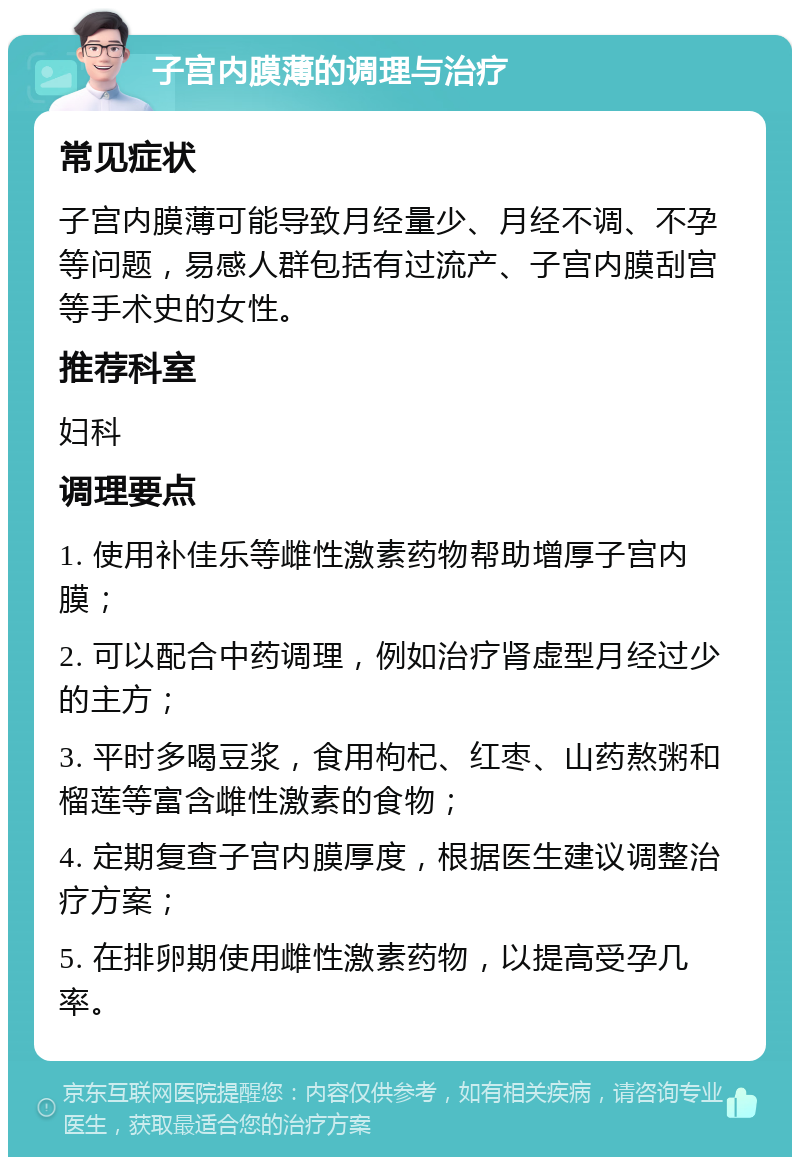 子宫内膜薄的调理与治疗 常见症状 子宫内膜薄可能导致月经量少、月经不调、不孕等问题，易感人群包括有过流产、子宫内膜刮宫等手术史的女性。 推荐科室 妇科 调理要点 1. 使用补佳乐等雌性激素药物帮助增厚子宫内膜； 2. 可以配合中药调理，例如治疗肾虚型月经过少的主方； 3. 平时多喝豆浆，食用枸杞、红枣、山药熬粥和榴莲等富含雌性激素的食物； 4. 定期复查子宫内膜厚度，根据医生建议调整治疗方案； 5. 在排卵期使用雌性激素药物，以提高受孕几率。