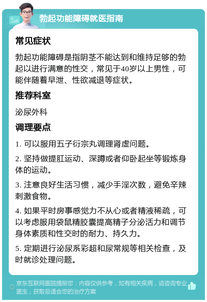 勃起功能障碍就医指南 常见症状 勃起功能障碍是指阴茎不能达到和维持足够的勃起以进行满意的性交，常见于40岁以上男性，可能伴随着早泄、性欲减退等症状。 推荐科室 泌尿外科 调理要点 1. 可以服用五子衍宗丸调理肾虚问题。 2. 坚持做提肛运动、深蹲或者仰卧起坐等锻炼身体的运动。 3. 注意良好生活习惯，减少手淫次数，避免辛辣刺激食物。 4. 如果平时房事感觉力不从心或者精液稀疏，可以考虑服用袋鼠精胶囊提高精子分泌活力和调节身体素质和性交时的耐力、持久力。 5. 定期进行泌尿系彩超和尿常规等相关检查，及时就诊处理问题。