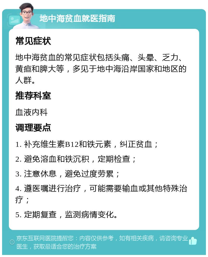 地中海贫血就医指南 常见症状 地中海贫血的常见症状包括头痛、头晕、乏力、黄疸和脾大等，多见于地中海沿岸国家和地区的人群。 推荐科室 血液内科 调理要点 1. 补充维生素B12和铁元素，纠正贫血； 2. 避免溶血和铁沉积，定期检查； 3. 注意休息，避免过度劳累； 4. 遵医嘱进行治疗，可能需要输血或其他特殊治疗； 5. 定期复查，监测病情变化。