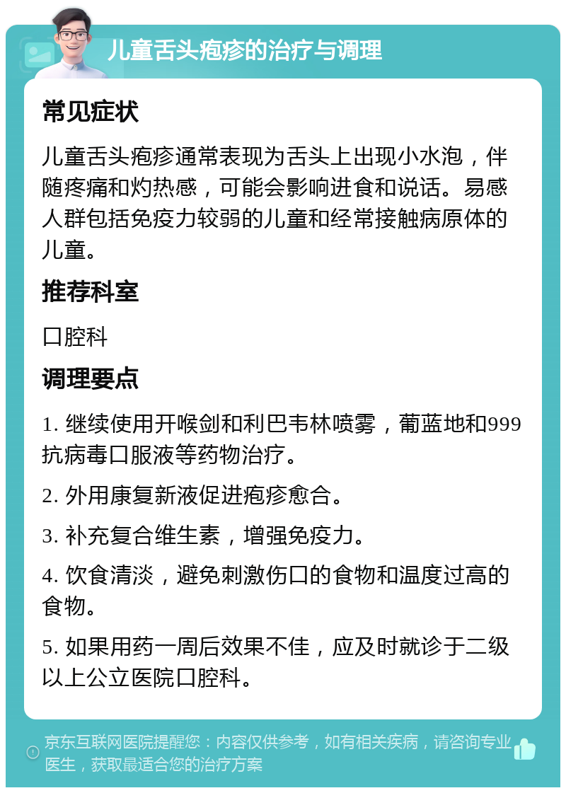 儿童舌头疱疹的治疗与调理 常见症状 儿童舌头疱疹通常表现为舌头上出现小水泡，伴随疼痛和灼热感，可能会影响进食和说话。易感人群包括免疫力较弱的儿童和经常接触病原体的儿童。 推荐科室 口腔科 调理要点 1. 继续使用开喉剑和利巴韦林喷雾，葡蓝地和999抗病毒口服液等药物治疗。 2. 外用康复新液促进疱疹愈合。 3. 补充复合维生素，增强免疫力。 4. 饮食清淡，避免刺激伤口的食物和温度过高的食物。 5. 如果用药一周后效果不佳，应及时就诊于二级以上公立医院口腔科。