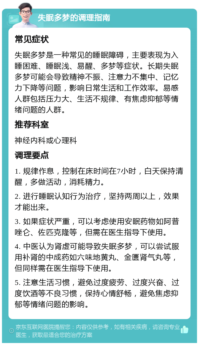 失眠多梦的调理指南 常见症状 失眠多梦是一种常见的睡眠障碍，主要表现为入睡困难、睡眠浅、易醒、多梦等症状。长期失眠多梦可能会导致精神不振、注意力不集中、记忆力下降等问题，影响日常生活和工作效率。易感人群包括压力大、生活不规律、有焦虑抑郁等情绪问题的人群。 推荐科室 神经内科或心理科 调理要点 1. 规律作息，控制在床时间在7小时，白天保持清醒，多做活动，消耗精力。 2. 进行睡眠认知行为治疗，坚持两周以上，效果才能出来。 3. 如果症状严重，可以考虑使用安眠药物如阿普唑仑、佐匹克隆等，但需在医生指导下使用。 4. 中医认为肾虚可能导致失眠多梦，可以尝试服用补肾的中成药如六味地黄丸、金匮肾气丸等，但同样需在医生指导下使用。 5. 注意生活习惯，避免过度疲劳、过度兴奋、过度饮酒等不良习惯，保持心情舒畅，避免焦虑抑郁等情绪问题的影响。