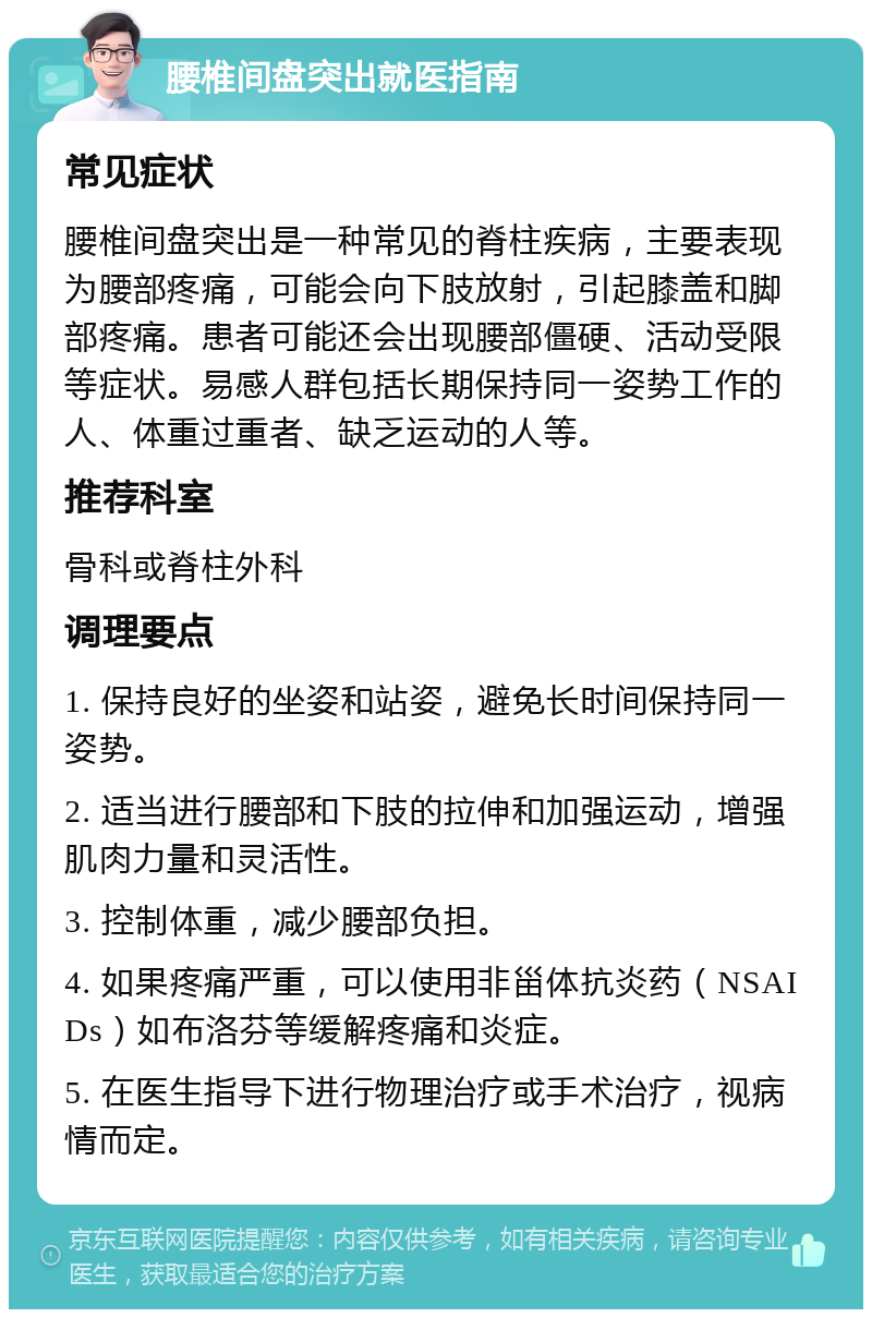 腰椎间盘突出就医指南 常见症状 腰椎间盘突出是一种常见的脊柱疾病，主要表现为腰部疼痛，可能会向下肢放射，引起膝盖和脚部疼痛。患者可能还会出现腰部僵硬、活动受限等症状。易感人群包括长期保持同一姿势工作的人、体重过重者、缺乏运动的人等。 推荐科室 骨科或脊柱外科 调理要点 1. 保持良好的坐姿和站姿，避免长时间保持同一姿势。 2. 适当进行腰部和下肢的拉伸和加强运动，增强肌肉力量和灵活性。 3. 控制体重，减少腰部负担。 4. 如果疼痛严重，可以使用非甾体抗炎药（NSAIDs）如布洛芬等缓解疼痛和炎症。 5. 在医生指导下进行物理治疗或手术治疗，视病情而定。