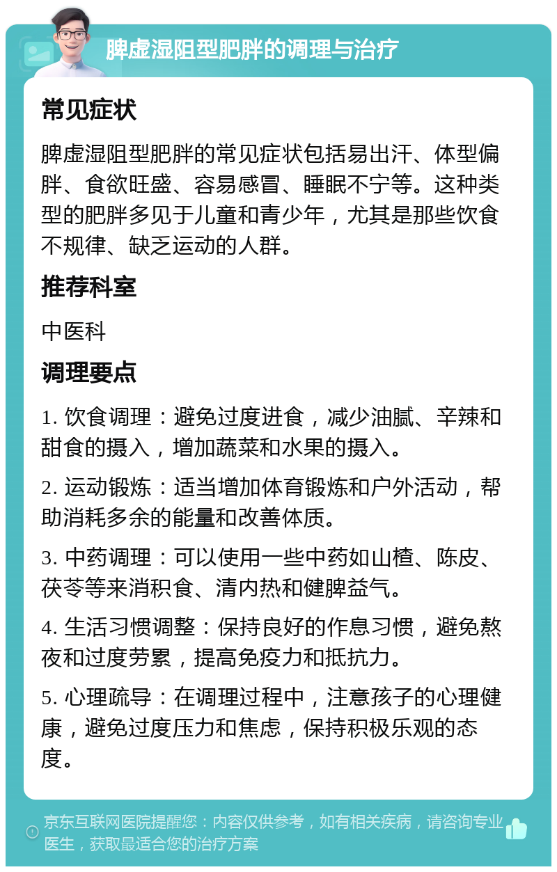 脾虚湿阻型肥胖的调理与治疗 常见症状 脾虚湿阻型肥胖的常见症状包括易出汗、体型偏胖、食欲旺盛、容易感冒、睡眠不宁等。这种类型的肥胖多见于儿童和青少年，尤其是那些饮食不规律、缺乏运动的人群。 推荐科室 中医科 调理要点 1. 饮食调理：避免过度进食，减少油腻、辛辣和甜食的摄入，增加蔬菜和水果的摄入。 2. 运动锻炼：适当增加体育锻炼和户外活动，帮助消耗多余的能量和改善体质。 3. 中药调理：可以使用一些中药如山楂、陈皮、茯苓等来消积食、清内热和健脾益气。 4. 生活习惯调整：保持良好的作息习惯，避免熬夜和过度劳累，提高免疫力和抵抗力。 5. 心理疏导：在调理过程中，注意孩子的心理健康，避免过度压力和焦虑，保持积极乐观的态度。