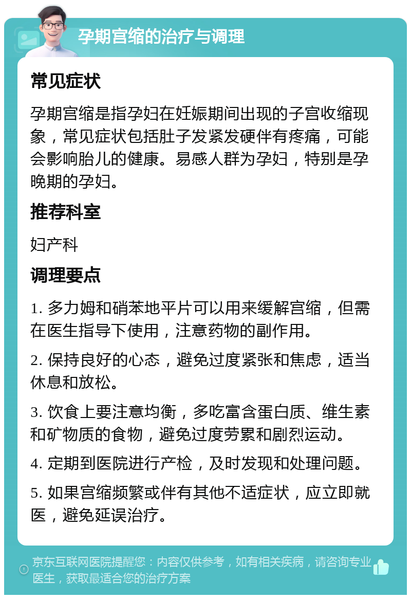 孕期宫缩的治疗与调理 常见症状 孕期宫缩是指孕妇在妊娠期间出现的子宫收缩现象，常见症状包括肚子发紧发硬伴有疼痛，可能会影响胎儿的健康。易感人群为孕妇，特别是孕晚期的孕妇。 推荐科室 妇产科 调理要点 1. 多力姆和硝苯地平片可以用来缓解宫缩，但需在医生指导下使用，注意药物的副作用。 2. 保持良好的心态，避免过度紧张和焦虑，适当休息和放松。 3. 饮食上要注意均衡，多吃富含蛋白质、维生素和矿物质的食物，避免过度劳累和剧烈运动。 4. 定期到医院进行产检，及时发现和处理问题。 5. 如果宫缩频繁或伴有其他不适症状，应立即就医，避免延误治疗。