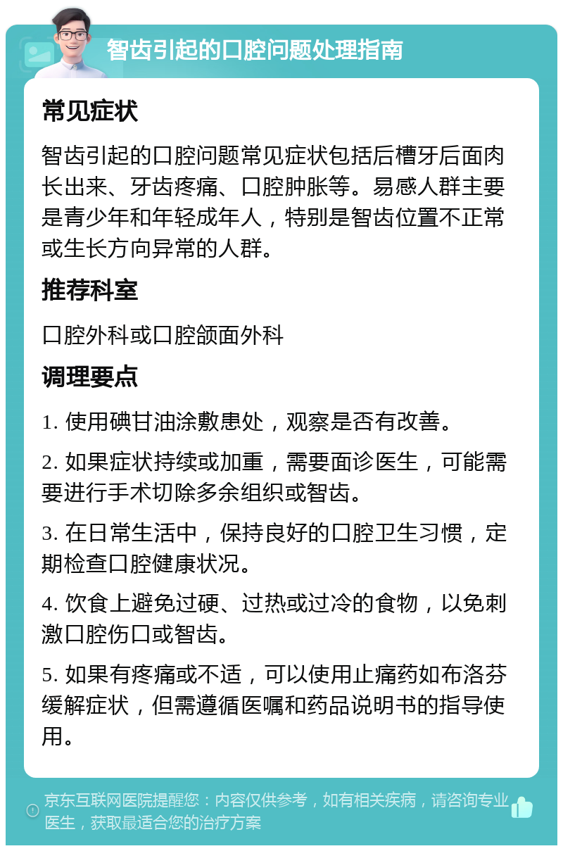 智齿引起的口腔问题处理指南 常见症状 智齿引起的口腔问题常见症状包括后槽牙后面肉长出来、牙齿疼痛、口腔肿胀等。易感人群主要是青少年和年轻成年人，特别是智齿位置不正常或生长方向异常的人群。 推荐科室 口腔外科或口腔颌面外科 调理要点 1. 使用碘甘油涂敷患处，观察是否有改善。 2. 如果症状持续或加重，需要面诊医生，可能需要进行手术切除多余组织或智齿。 3. 在日常生活中，保持良好的口腔卫生习惯，定期检查口腔健康状况。 4. 饮食上避免过硬、过热或过冷的食物，以免刺激口腔伤口或智齿。 5. 如果有疼痛或不适，可以使用止痛药如布洛芬缓解症状，但需遵循医嘱和药品说明书的指导使用。