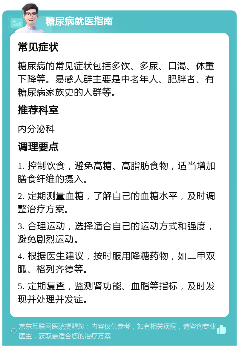 糖尿病就医指南 常见症状 糖尿病的常见症状包括多饮、多尿、口渴、体重下降等。易感人群主要是中老年人、肥胖者、有糖尿病家族史的人群等。 推荐科室 内分泌科 调理要点 1. 控制饮食，避免高糖、高脂肪食物，适当增加膳食纤维的摄入。 2. 定期测量血糖，了解自己的血糖水平，及时调整治疗方案。 3. 合理运动，选择适合自己的运动方式和强度，避免剧烈运动。 4. 根据医生建议，按时服用降糖药物，如二甲双胍、格列齐德等。 5. 定期复查，监测肾功能、血脂等指标，及时发现并处理并发症。