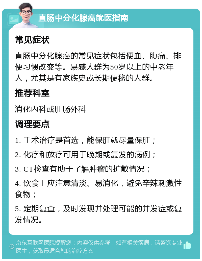 直肠中分化腺癌就医指南 常见症状 直肠中分化腺癌的常见症状包括便血、腹痛、排便习惯改变等。易感人群为50岁以上的中老年人，尤其是有家族史或长期便秘的人群。 推荐科室 消化内科或肛肠外科 调理要点 1. 手术治疗是首选，能保肛就尽量保肛； 2. 化疗和放疗可用于晚期或复发的病例； 3. CT检查有助于了解肿瘤的扩散情况； 4. 饮食上应注意清淡、易消化，避免辛辣刺激性食物； 5. 定期复查，及时发现并处理可能的并发症或复发情况。