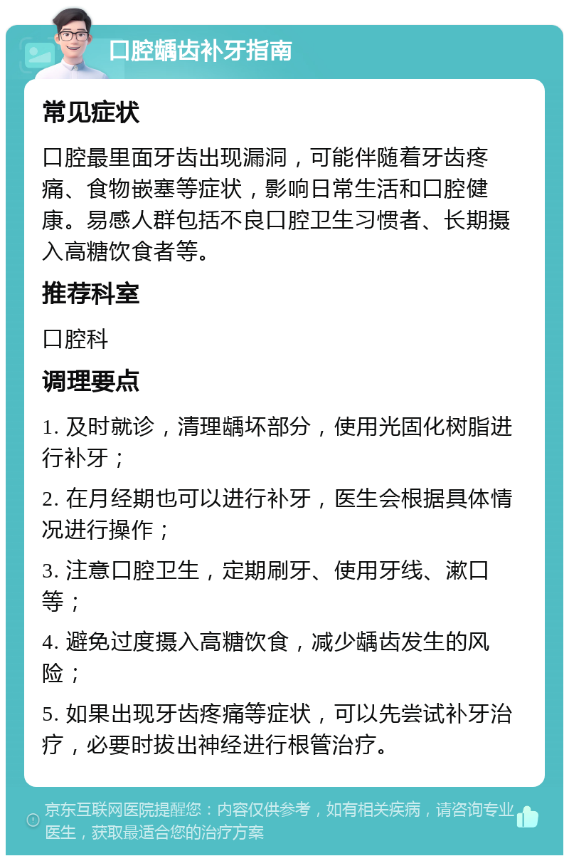 口腔龋齿补牙指南 常见症状 口腔最里面牙齿出现漏洞，可能伴随着牙齿疼痛、食物嵌塞等症状，影响日常生活和口腔健康。易感人群包括不良口腔卫生习惯者、长期摄入高糖饮食者等。 推荐科室 口腔科 调理要点 1. 及时就诊，清理龋坏部分，使用光固化树脂进行补牙； 2. 在月经期也可以进行补牙，医生会根据具体情况进行操作； 3. 注意口腔卫生，定期刷牙、使用牙线、漱口等； 4. 避免过度摄入高糖饮食，减少龋齿发生的风险； 5. 如果出现牙齿疼痛等症状，可以先尝试补牙治疗，必要时拔出神经进行根管治疗。