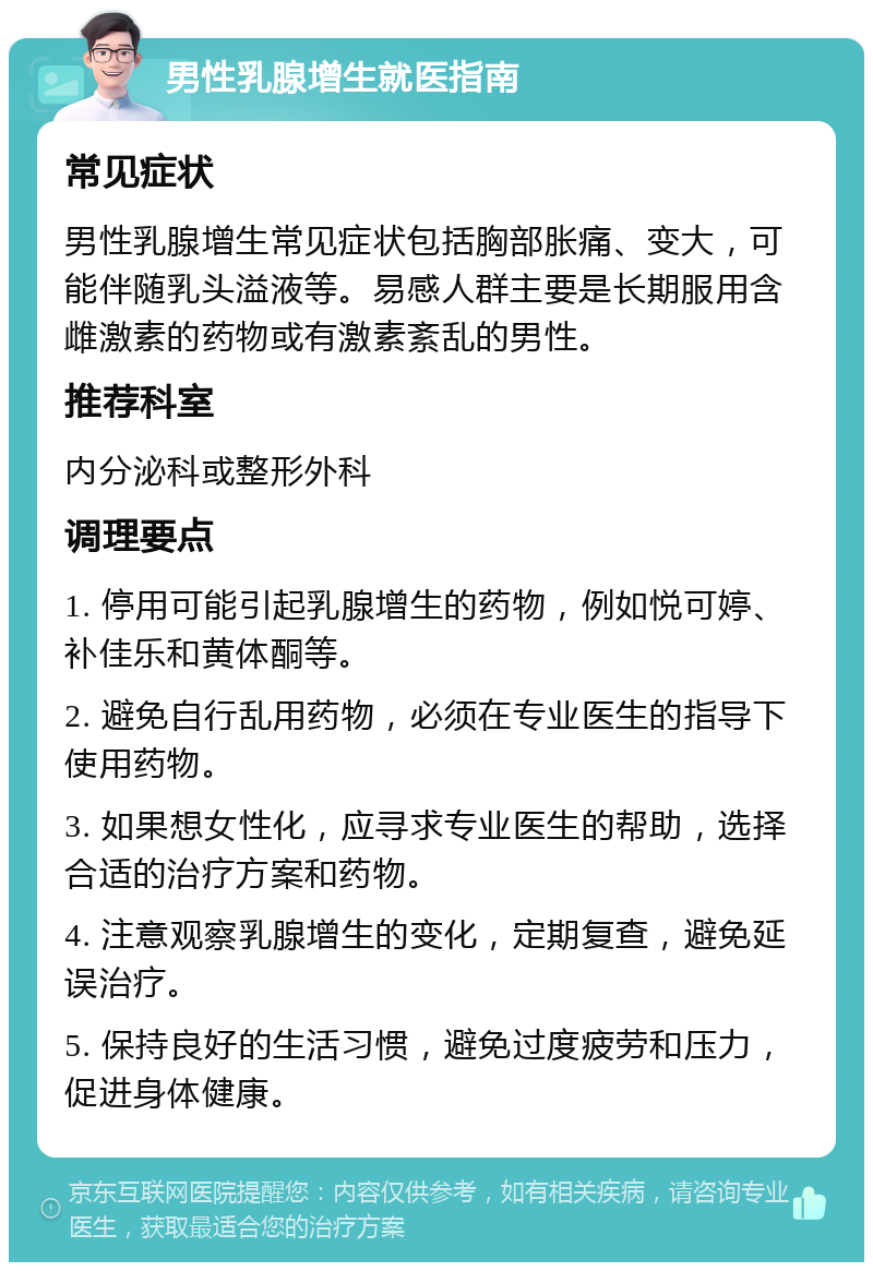 男性乳腺增生就医指南 常见症状 男性乳腺增生常见症状包括胸部胀痛、变大，可能伴随乳头溢液等。易感人群主要是长期服用含雌激素的药物或有激素紊乱的男性。 推荐科室 内分泌科或整形外科 调理要点 1. 停用可能引起乳腺增生的药物，例如悦可婷、补佳乐和黄体酮等。 2. 避免自行乱用药物，必须在专业医生的指导下使用药物。 3. 如果想女性化，应寻求专业医生的帮助，选择合适的治疗方案和药物。 4. 注意观察乳腺增生的变化，定期复查，避免延误治疗。 5. 保持良好的生活习惯，避免过度疲劳和压力，促进身体健康。