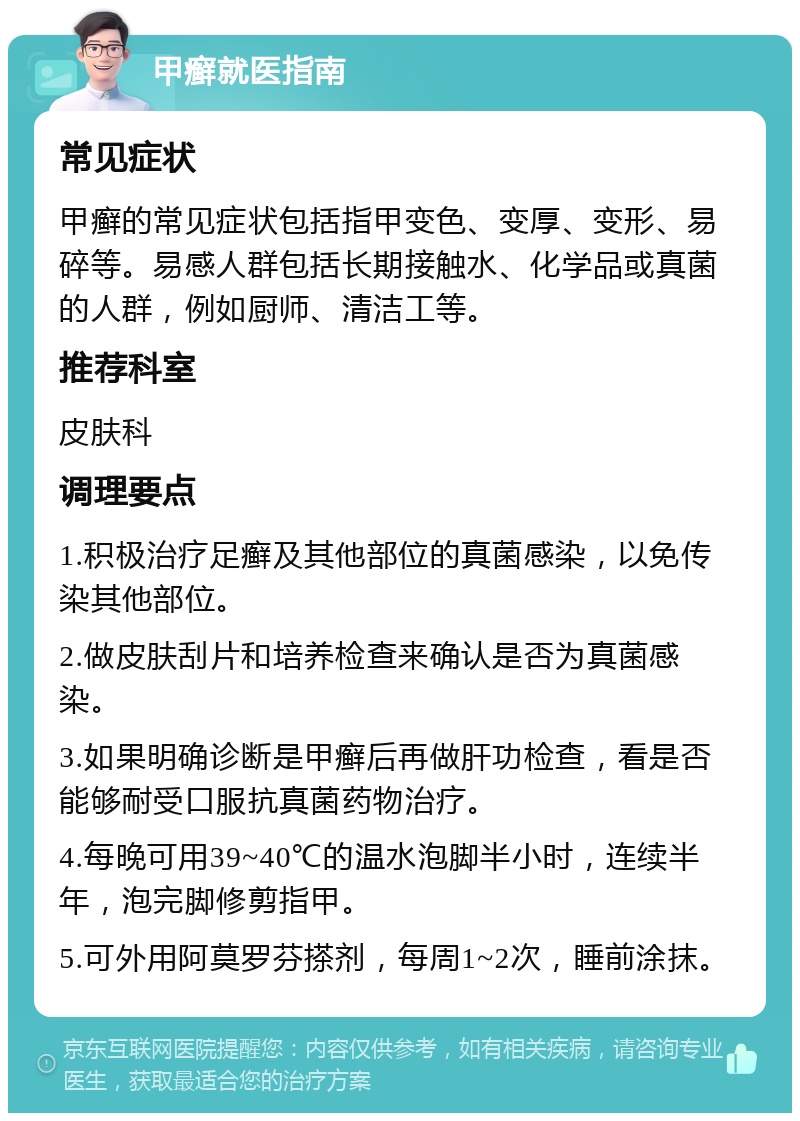 甲癣就医指南 常见症状 甲癣的常见症状包括指甲变色、变厚、变形、易碎等。易感人群包括长期接触水、化学品或真菌的人群，例如厨师、清洁工等。 推荐科室 皮肤科 调理要点 1.积极治疗足癣及其他部位的真菌感染，以免传染其他部位。 2.做皮肤刮片和培养检查来确认是否为真菌感染。 3.如果明确诊断是甲癣后再做肝功检查，看是否能够耐受口服抗真菌药物治疗。 4.每晚可用39~40℃的温水泡脚半小时，连续半年，泡完脚修剪指甲。 5.可外用阿莫罗芬搽剂，每周1~2次，睡前涂抹。