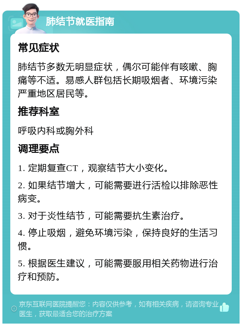 肺结节就医指南 常见症状 肺结节多数无明显症状，偶尔可能伴有咳嗽、胸痛等不适。易感人群包括长期吸烟者、环境污染严重地区居民等。 推荐科室 呼吸内科或胸外科 调理要点 1. 定期复查CT，观察结节大小变化。 2. 如果结节增大，可能需要进行活检以排除恶性病变。 3. 对于炎性结节，可能需要抗生素治疗。 4. 停止吸烟，避免环境污染，保持良好的生活习惯。 5. 根据医生建议，可能需要服用相关药物进行治疗和预防。