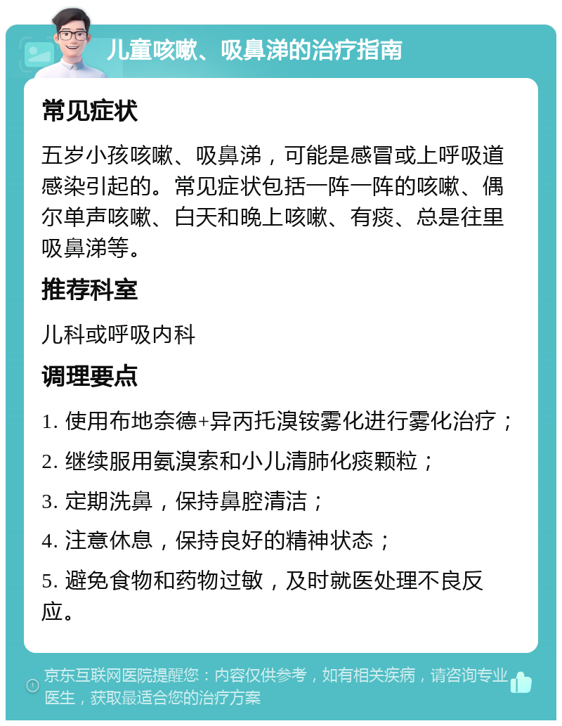 儿童咳嗽、吸鼻涕的治疗指南 常见症状 五岁小孩咳嗽、吸鼻涕，可能是感冒或上呼吸道感染引起的。常见症状包括一阵一阵的咳嗽、偶尔单声咳嗽、白天和晚上咳嗽、有痰、总是往里吸鼻涕等。 推荐科室 儿科或呼吸内科 调理要点 1. 使用布地奈德+异丙托溴铵雾化进行雾化治疗； 2. 继续服用氨溴索和小儿清肺化痰颗粒； 3. 定期洗鼻，保持鼻腔清洁； 4. 注意休息，保持良好的精神状态； 5. 避免食物和药物过敏，及时就医处理不良反应。