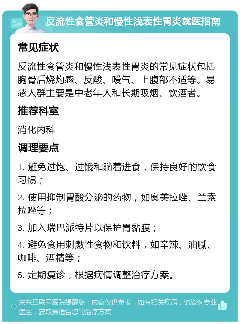 反流性食管炎和慢性浅表性胃炎就医指南 常见症状 反流性食管炎和慢性浅表性胃炎的常见症状包括胸骨后烧灼感、反酸、嗳气、上腹部不适等。易感人群主要是中老年人和长期吸烟、饮酒者。 推荐科室 消化内科 调理要点 1. 避免过饱、过饿和躺着进食，保持良好的饮食习惯； 2. 使用抑制胃酸分泌的药物，如奥美拉唑、兰索拉唑等； 3. 加入瑞巴派特片以保护胃黏膜； 4. 避免食用刺激性食物和饮料，如辛辣、油腻、咖啡、酒精等； 5. 定期复诊，根据病情调整治疗方案。