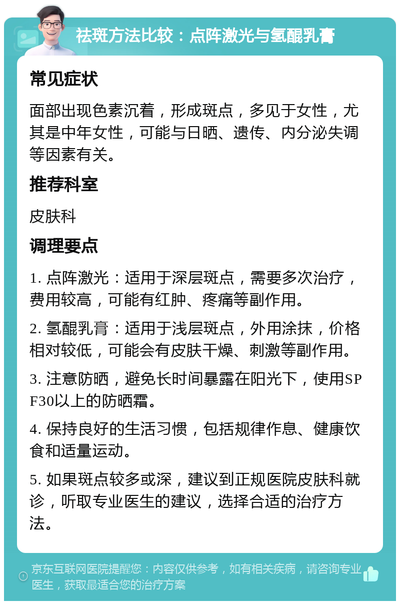 祛斑方法比较：点阵激光与氢醌乳膏 常见症状 面部出现色素沉着，形成斑点，多见于女性，尤其是中年女性，可能与日晒、遗传、内分泌失调等因素有关。 推荐科室 皮肤科 调理要点 1. 点阵激光：适用于深层斑点，需要多次治疗，费用较高，可能有红肿、疼痛等副作用。 2. 氢醌乳膏：适用于浅层斑点，外用涂抹，价格相对较低，可能会有皮肤干燥、刺激等副作用。 3. 注意防晒，避免长时间暴露在阳光下，使用SPF30以上的防晒霜。 4. 保持良好的生活习惯，包括规律作息、健康饮食和适量运动。 5. 如果斑点较多或深，建议到正规医院皮肤科就诊，听取专业医生的建议，选择合适的治疗方法。