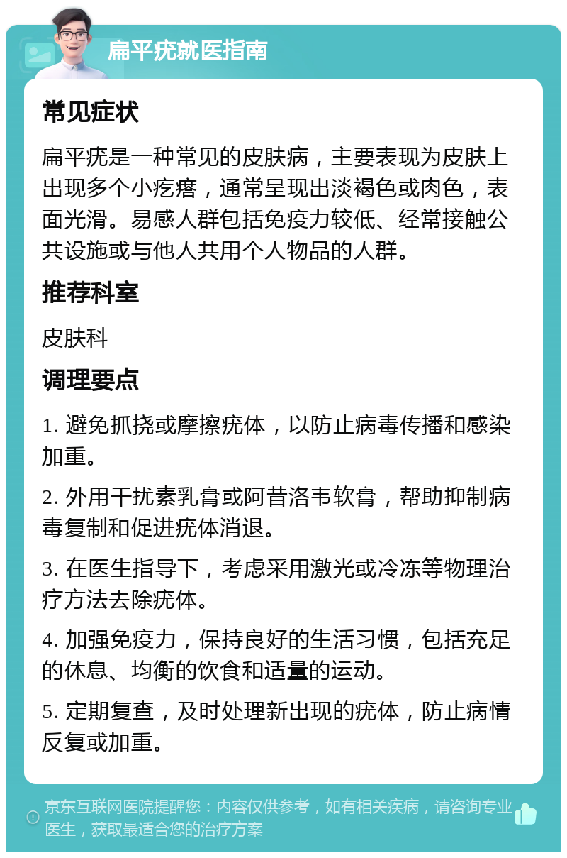 扁平疣就医指南 常见症状 扁平疣是一种常见的皮肤病，主要表现为皮肤上出现多个小疙瘩，通常呈现出淡褐色或肉色，表面光滑。易感人群包括免疫力较低、经常接触公共设施或与他人共用个人物品的人群。 推荐科室 皮肤科 调理要点 1. 避免抓挠或摩擦疣体，以防止病毒传播和感染加重。 2. 外用干扰素乳膏或阿昔洛韦软膏，帮助抑制病毒复制和促进疣体消退。 3. 在医生指导下，考虑采用激光或冷冻等物理治疗方法去除疣体。 4. 加强免疫力，保持良好的生活习惯，包括充足的休息、均衡的饮食和适量的运动。 5. 定期复查，及时处理新出现的疣体，防止病情反复或加重。